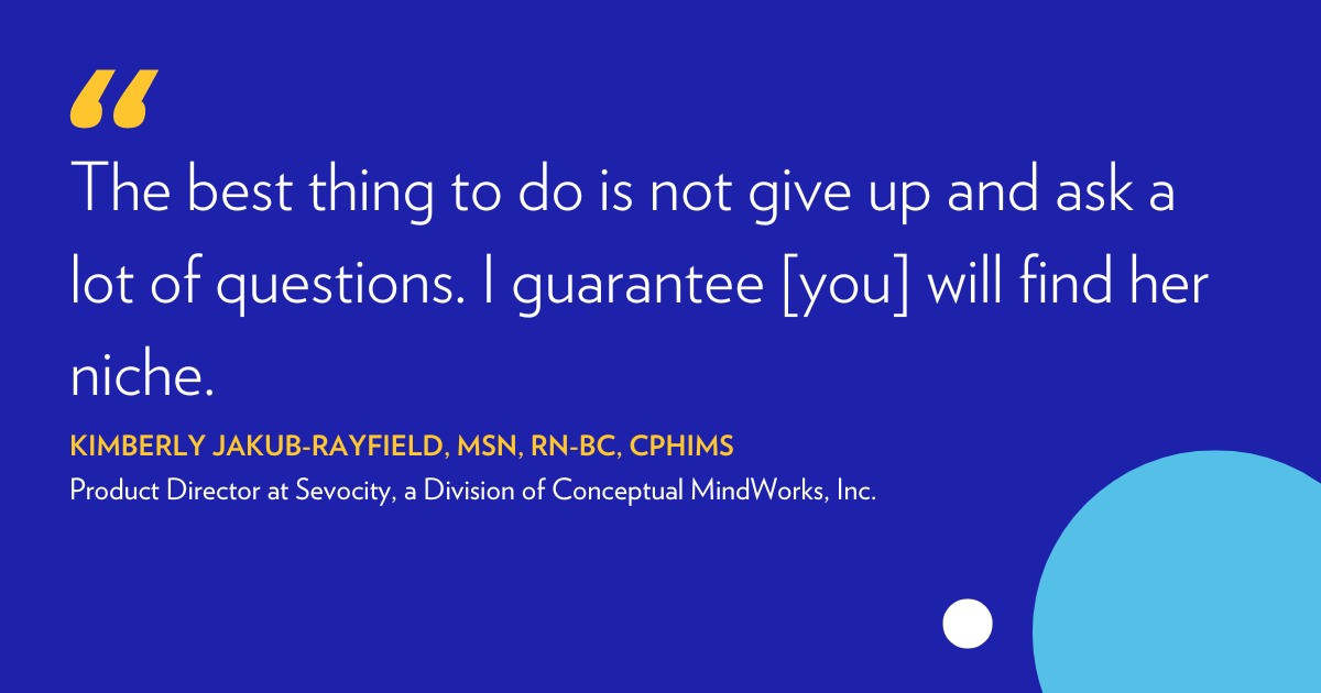 'The best thing to do is not give up and ask a lot of questions. I guarantee you will find her niche." Kimberly Jakub-Rayfield, MSN,RN-BC, CPHIMS